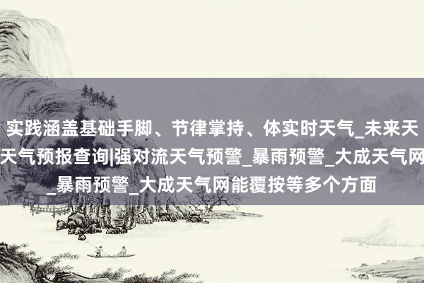 实践涵盖基础手脚、节律掌持、体实时天气_未来天气预报_天气预报_天气预报查询|强对流天气预警_暴雨预警_大成天气网能覆按等多个方面