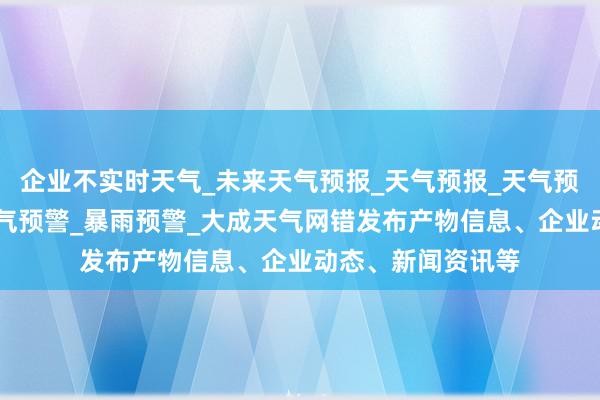 企业不实时天气_未来天气预报_天气预报_天气预报查询|强对流天气预警_暴雨预警_大成天气网错发布产物信息、企业动态、新闻资讯等